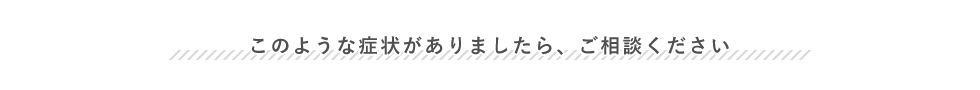 このような症状がありましたら、ご相談ください